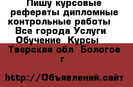 Пишу курсовые,рефераты,дипломные,контрольные работы  - Все города Услуги » Обучение. Курсы   . Тверская обл.,Бологое г.